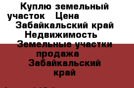 Куплю земельный участок › Цена ­ 300 000 - Забайкальский край Недвижимость » Земельные участки продажа   . Забайкальский край